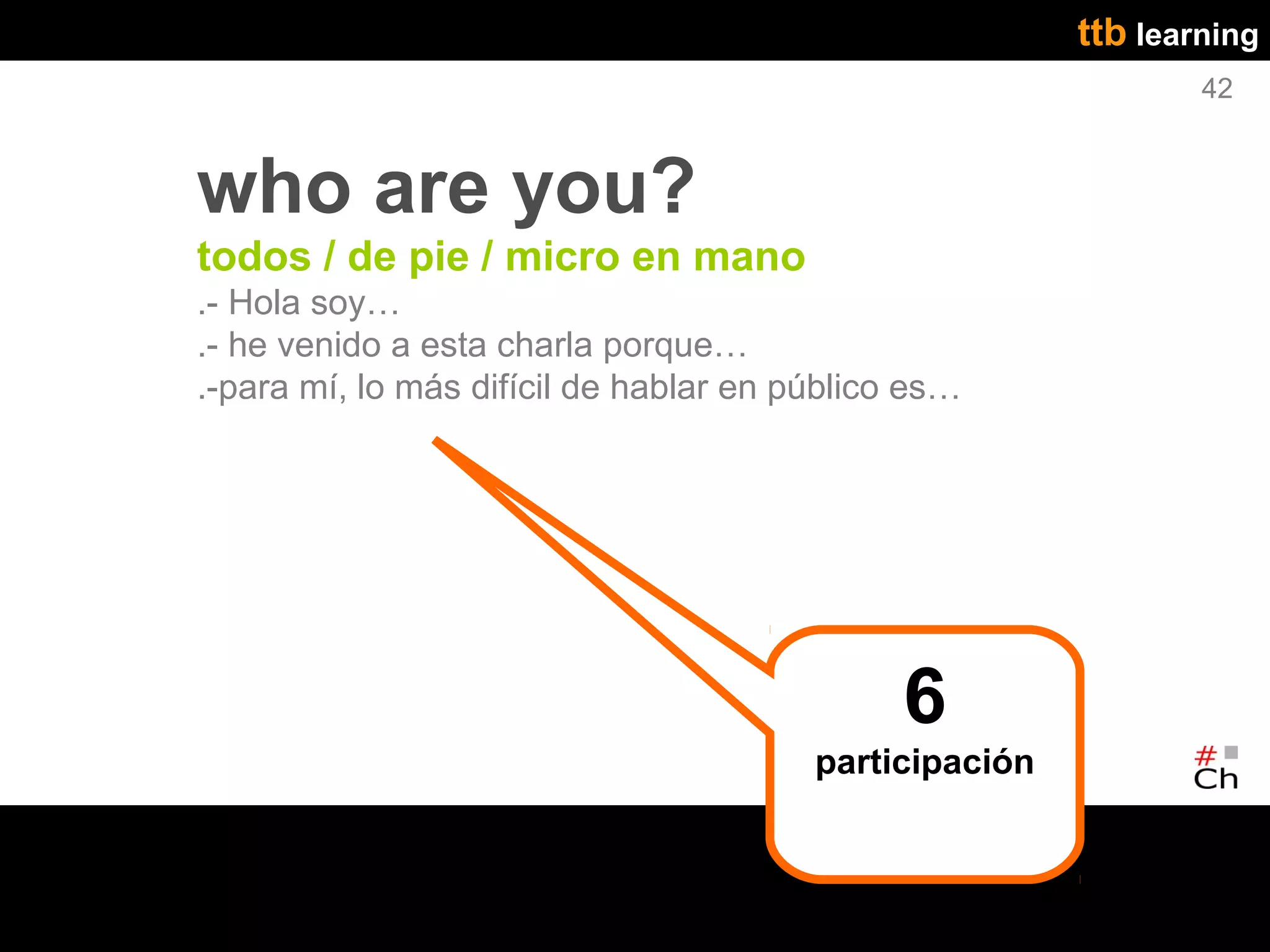 ttb learning
                                                                42



who are you?
todos / de pie / micro en mano
.- Hola soy…
.- he venido a esta charla porque…
.-para mí, lo más difícil de hablar en público es…




                                              6
                                        participación
 