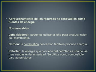 • Aprovechamiento de los recursos no renovables como
fuentes de energía.
No renovables:
Leña (Madera): podemos utilizar la leña para producir calor,
luz, movimiento.
Carbón: la combustión del carbón también produce energía.
•
Petróleo: la energía que proviene del petróleo es una de las
más usadas en la actualizad. Se utiliza como combustible
para automotores.
 