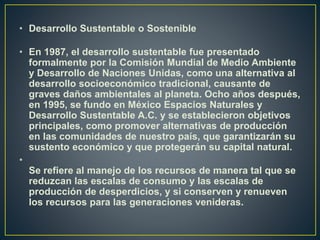 • Desarrollo Sustentable o Sostenible
• En 1987, el desarrollo sustentable fue presentado
formalmente por la Comisión Mundial de Medio Ambiente
y Desarrollo de Naciones Unidas, como una alternativa al
desarrollo socioeconómico tradicional, causante de
graves daños ambientales al planeta. Ocho años después,
en 1995, se fundo en México Espacios Naturales y
Desarrollo Sustentable A.C. y se establecieron objetivos
principales, como promover alternativas de producción
en las comunidades de nuestro país, que garantizarán su
sustento económico y que protegerán su capital natural.
•
Se refiere al manejo de los recursos de manera tal que se
reduzcan las escalas de consumo y las escalas de
producción de desperdicios, y si conserven y renueven
los recursos para las generaciones venideras.
 