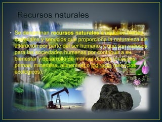 • Se denominan recursos naturales a aquellos bienes
materiales y servicios que proporciona la naturaleza sin
alteración por parte del ser humano; y que son valiosos
para las sociedades humanas por contribuir a su
bienestar y desarrollo de manera directa (materias
primas, minerales, alimentos) o indirecta (servicios
ecológicos).
 