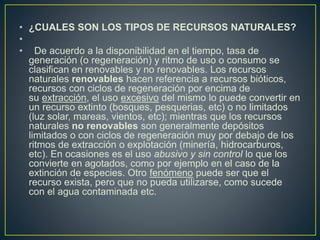 • ¿CUALES SON LOS TIPOS DE RECURSOS NATURALES?
•
• De acuerdo a la disponibilidad en el tiempo, tasa de
generación (o regeneración) y ritmo de uso o consumo se
clasifican en renovables y no renovables. Los recursos
naturales renovables hacen referencia a recursos bióticos,
recursos con ciclos de regeneración por encima de
su extracción, el uso excesivo del mismo lo puede convertir en
un recurso extinto (bosques, pesquerias, etc) o no limitados
(luz solar, mareas, vientos, etc); mientras que los recursos
naturales no renovables son generalmente depósitos
limitados o con ciclos de regeneración muy por debajo de los
ritmos de extracción o explotación (minería, hidrocarburos,
etc). En ocasiones es el uso abusivo y sin control lo que los
convierte en agotados, como por ejemplo en el caso de la
extinción de especies. Otro fenómeno puede ser que el
recurso exista, pero que no pueda utilizarse, como sucede
con el agua contaminada etc.
 