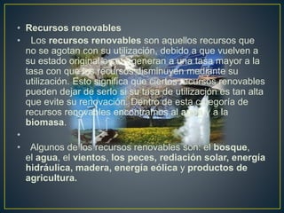 • Recursos renovables
• Los recursos renovables son aquellos recursos que
no se agotan con su utilización, debido a que vuelven a
su estado original o se regeneran a una tasa mayor a la
tasa con que los recursos disminuyen mediante su
utilización. Esto significa que ciertos recursos renovables
pueden dejar de serlo si su tasa de utilización es tan alta
que evite su renovación. Dentro de esta categoría de
recursos renovables encontramos al agua y a la
biomasa.
•
• Algunos de los recursos renovables son: el bosque,
el agua, el vientos, los peces, rediación solar, energía
hidráulica, madera, energía eólica y productos de
agricultura.
 