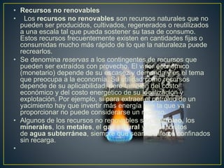 • Recursos no renovables
• Los recursos no renovables son recursos naturales que no
pueden ser producidos, cultivados, regenerados o reutilizados
a una escala tal que pueda sostener su tasa de consumo.
Estos recursos frecuentemente existen en cantidades fijas o
consumidas mucho más rápido de lo que la naturaleza puede
recrearlos.
• Se denomina reservas a los contingentes de recursos que
pueden ser extraídos con provecho. El valor económico
(monetario) depende de su escasez y demanda y es el tema
que preocupa a la economía. Su utilidad como recursos
depende de su aplicabilidad, pero también del costo
económico y del costo energético de su localización y
explotación. Por ejemplo, si para extraer el petróleo de un
yacimiento hay que invertir más energía que la que va a
proporcionar no puede considerarse un recurso.
• Algunos de los recursos no renovables son: petróleo, los
minerales, los metales, el gas natural y los depósitos
de agua subterránea, siempre que sean acuíferos confinados
sin recarga.
•
 