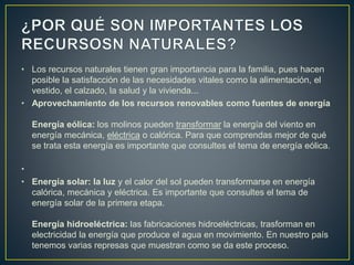 • Los recursos naturales tienen gran importancia para la familia, pues hacen
posible la satisfacción de las necesidades vitales como la alimentación, el
vestido, el calzado, la salud y la vivienda...
• Aprovechamiento de los recursos renovables como fuentes de energía
Energía eólica: los molinos pueden transformar la energía del viento en
energía mecánica, eléctrica o calórica. Para que comprendas mejor de qué
se trata esta energía es importante que consultes el tema de energía eólica.
•
• Energía solar: la luz y el calor del sol pueden transformarse en energía
calórica, mecánica y eléctrica. Es importante que consultes el tema de
energía solar de la primera etapa.
Energía hidroeléctrica: las fabricaciones hidroeléctricas, trasforman en
electricidad la energía que produce el agua en movimiento. En nuestro país
tenemos varias represas que muestran como se da este proceso.
 