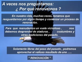 En nuestra vida, muchas veces, tenemos que resguardarnos por algún tiempo y comenzar un proceso de renovación.  A veces nos preguntamos:  ¿ Por qué renovarnos ? “  RENOVACiÓN ” Para  que  reanudemos un vuelo victorioso ,  nos debemos desprender de ataduras ,  costumbres y otras tradiciones del pasado. Solamente libres del peso del pasado , podremos aprovechar el valioso resultado de una ...... 