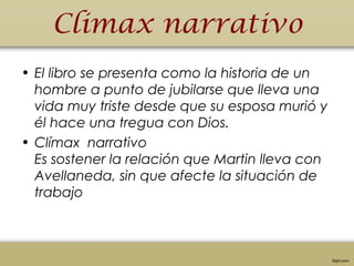 Climax narrativo
• El libro se presenta como la historia de un
hombre a punto de jubilarse que lleva una
vida muy triste desde que su esposa murió y
él hace una tregua con Dios.
• Clímax  narrativo
Es sostener la relación que Martin lleva con
Avellaneda, sin que afecte la situación de
trabajo
 