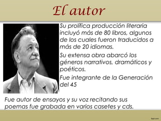 El autor
• Su prolífica producción literaria
incluyó más de 80 libros, algunos
de los cuales fueron traducidos a
más de 20 idiomas.
Su extensa obra abarcó los
géneros narrativos, dramáticos y 
poéticos.
Fue integrante de la Generación
del 45
Fue autor de ensayos y su voz recitando sus
poemas fue grabada en varios casetes y cds.
 