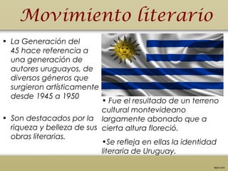 Movimiento literario
• La Generación del
45 hace referencia a
una generación de
autores uruguayos, de
diversos géneros que
surgieron artísticamente
desde 1945 a 1950
• Son destacados por la
riqueza y belleza de sus
obras literarias.
• Fue el resultado de un terreno
cultural montevideano
largamente abonado que a
cierta altura floreció.
•Se refleja en ellas la identidad
literaria de Uruguay.
 