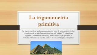La trigonometría
primitiva
La trigonometría al igual que cualquier otra rama de la matemática no fue
el resultado de un solo hombre ni de una sola nación. Ya los antiguos
egipcios y babilónicos conocían y habían utilizado propiedades o
teoremas relativos a las razones entre lo ,lados de triángulos semejantes.
 