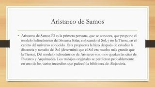 Aristarco de Samos
• Aristarco de Samos Él es la primera persona, que se conozca, que propone el
modelo heliocéntrico del Sistema Solar, colocando el Sol, y no la Tierra, en el
centro del universo conocido.​Esta propuesta la hizo después de estudiar la
distancia y tamaño del Sol (determinó que el Sol era mucho más grande que
la Tierra), Del modelo heliocéntrico de Aristarco solo nos quedan las citas de
Plutarco y Arquímedes. Los trabajos originales se perdieron probablemente
en uno de los varios incendios que padeció la biblioteca de Alejandría.
 