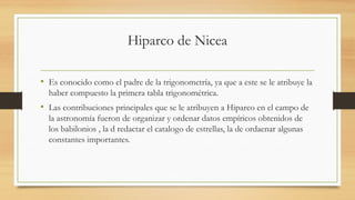 Hiparco de Nicea
• Es conocido como el padre de la trigonometría, ya que a este se le atribuye la
haber compuesto la primera tabla trigonométrica.
• Las contribuciones principales que se le atribuyen a Hiparco en el campo de
la astronomía fueron de organizar y ordenar datos empíricos obtenidos de
los babilonios , la d redactar el catalogo de estrellas, la de ordaenar algunas
constantes importantes.
 