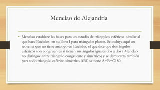 Menelao de Alejandría
• Menelao establece las bases para un estudio de triángulos esféricos similar al
que hace Euclides en su libro I para triángulos planos. Se incluye aquí un
teorema que no tiene análogo en Euclides, el que dice que dos ángulos
esféricos son congruentes si tienen sus ángulos iguales dos a dos ( Menelao
no distingue entre triangulo congruente y simétrico) y se demuestra también
para todo triangulo esférico simétrico ABC se tiene A+B+C180
 