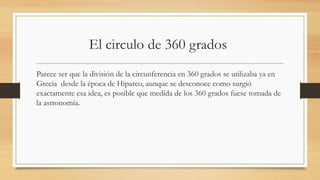 El circulo de 360 grados
Parece ser que la división de la circunferencia en 360 grados se utilizaba ya en
Grecia desde la época de Hiparco, aunque se desconoce como surgió
exactamente esa idea, es posible que medida de los 360 grados fuese tomada de
la astronomía.
 