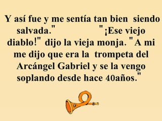 Y así fue y me sentía tan bien  siendo salvada."  "¡Ese viejo diablo!" dijo la vieja monja. "A mi me dijo que era la  trompeta del Arcángel Gabriel y se la vengo soplando desde hace 40años."   