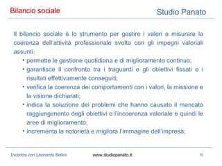 Bilancio sociale  Il bilancio sociale è   lo strumento per gestire i valori e misurare la coerenza dell’attività professionale svolta con gli impegni valoriali assunti:  permette le gestione quotidiana e di miglioramento continuo;  garantisce il confronto tra i traguardi e gli obiettivi fissati e i risultati effettivamente conseguiti;  verifica la coerenza dei comportamenti con i valori, la missione e la visione dichiarati;  indica la soluzione dei problemi che hanno causato il mancato raggiungimento degli obiettivi o l’incoerenza valoriale e quindi le aree di miglioramento;  incrementa la notorietà e migliora l’immagine dell’impresa;  