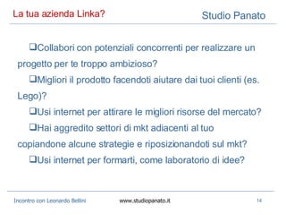 La tua azienda Linka? Collabori con potenziali concorrenti per realizzare un progetto per te troppo ambizioso? Migliori il prodotto facendoti aiutare dai tuoi clienti (es. Lego)? Usi internet per attirare le migliori risorse del mercato? Hai aggredito settori di mkt adiacenti al tuo copiandone alcune strategie e riposizionandoti sul mkt? Usi internet per formarti, come laboratorio di idee? 