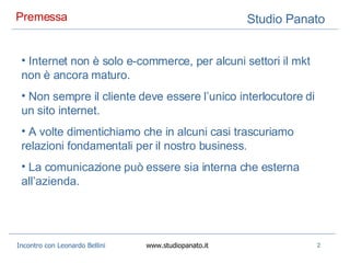 Premessa  Internet non è solo e-commerce, per alcuni settori il mkt non è ancora maturo. Non sempre il cliente deve essere l’unico interlocutore di un sito internet. A volte dimentichiamo che in alcuni casi trascuriamo relazioni fondamentali per il nostro business. La comunicazione può essere sia interna che esterna all’azienda. 