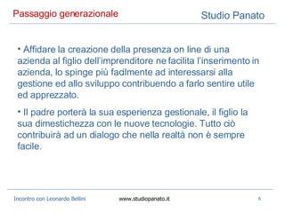 Passaggio generazionale  Affidare la creazione della presenza on line di una azienda al figlio dell’imprenditore ne facilita l’inserimento in azienda, lo spinge più facilmente ad interessarsi alla gestione ed allo sviluppo contribuendo a farlo sentire utile ed apprezzato. Il padre porterà la sua esperienza gestionale, il figlio la sua dimestichezza con le nuove tecnologie. Tutto ciò contribuirà ad un dialogo che nella realtà non è sempre facile. 