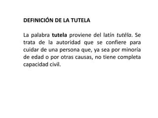 DEFINICIÓN DE LA TUTELA
La palabra tutela proviene del latín tutēla. Se
trata de la autoridad que se confiere para
cuidar de una persona que, ya sea por minoría
de edad o por otras causas, no tiene completa
capacidad civil.
 