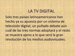 LA TV DIGITAL Solo tres países latinoamericanos han hecho ya su apuesta por un sistema de televisión digital, un puñado debate aún cuál de las tres normas adoptará y el resto se muestra ajeno a lo que será la gran revolución de los medios audiovisuales. 
