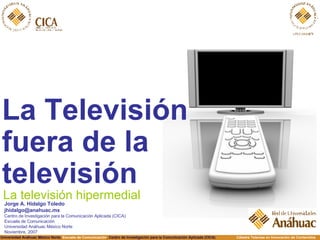 [object Object],La televisión hipermedial Jorge A. Hidalgo Toledo [email_address] Centro de Investigación para la Comunicación Aplicada (CICA) Escuela de Comunicación Universidad Anáhuac México Norte Noviembre, 2007 