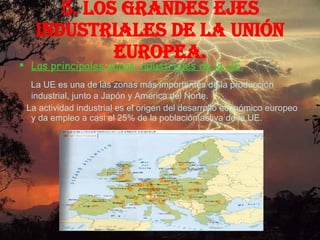 5. Los grandes ejes industriales de la Unión Europea. Las principales zonas industriales de la UE. La UE es una de las zonas más importantes de la producción industrial, junto a Japón y América del Norte. La actividad industrial es el origen del desarrollo económico europeo y da empleo a casi el 25% de la población activa de la UE. 