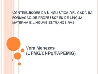 CONTRIBUIÇÕES DA LINGUÍSTICA APLICADA NA
FORMAÇÃO DE PROFESSORES DE LÍNGUA
MATERNA E LÍNGUAS ESTRANGEIRAS




      Vera Menezes
      (UFMG/CNPq/FAPEMIG)
 