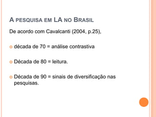 A PESQUISA EM LA NO BRASIL
De acordo com Cavalcanti (2004, p.25),

   década de 70 = análise contrastiva

   Década de 80 = leitura.

   Década de 90 = sinais de diversificação nas
    pesquisas.
 