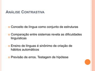ANÁLISE CONTRASTIVA


    Conceito de língua como conjunto de estruturas

    Comparação entre sistemas revela as dificuldades
     linguísticas

    Ensino de línguas é sinônimo de criação de
     hábitos automáticos

    Previsão de erros. Testagem de hipótese
 