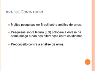 ANÁLISE CONTRASTIVA


    Muitas pesquisas no Brasil sobre análise de erros.

    Pesquisas sobre leitura (ES) colocam a ênfase na
     semelhança e não nas diferenças entre os idiomas

    Preconceito contra a análise de erros.
 