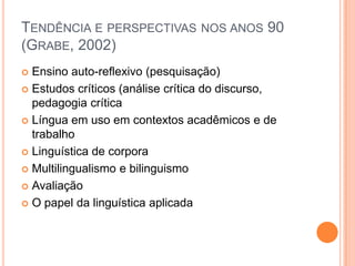 TENDÊNCIA E PERSPECTIVAS NOS ANOS 90
(GRABE, 2002)
 Ensino auto-reflexivo (pesquisação)
 Estudos críticos (análise crítica do discurso,
  pedagogia crítica
 Língua em uso em contextos acadêmicos e de
  trabalho
 Linguística de corpora

 Multilingualismo e bilinguismo

 Avaliação

 O papel da linguística aplicada
 