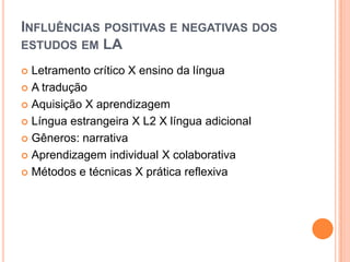 INFLUÊNCIAS POSITIVAS E NEGATIVAS DOS
ESTUDOS EM LA

 Letramento crítico X ensino da língua
 A tradução

 Aquisição X aprendizagem

 Língua estrangeira X L2 X língua adicional

 Gêneros: narrativa

 Aprendizagem individual X colaborativa

 Métodos e técnicas X prática reflexiva
 