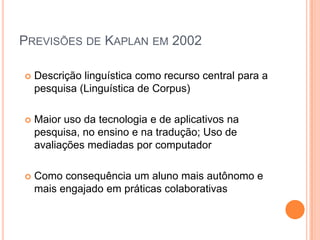 PREVISÕES DE KAPLAN EM 2002

   Descrição linguística como recurso central para a
    pesquisa (Linguística de Corpus)

   Maior uso da tecnologia e de aplicativos na
    pesquisa, no ensino e na tradução; Uso de
    avaliações mediadas por computador

   Como consequência um aluno mais autônomo e
    mais engajado em práticas colaborativas
 