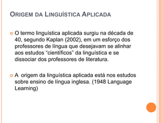 ORIGEM DA LINGUÍSTICA APLICADA

   O termo linguística aplicada surgiu na década de
    40, segundo Kaplan (2002), em um esforço dos
    professores de língua que desejavam se alinhar
    aos estudos “científicos” da linguística e se
    dissociar dos professores de literatura.

   A origem da linguística aplicada está nos estudos
    sobre ensino de língua inglesa. (1948 Language
    Learning)
 