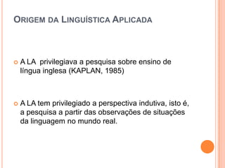 ORIGEM DA LINGUÍSTICA APLICADA



   A LA privilegiava a pesquisa sobre ensino de
    língua inglesa (KAPLAN, 1985)



   A LA tem privilegiado a perspectiva indutiva, isto é,
    a pesquisa a partir das observações de situações
    da linguagem no mundo real.
 