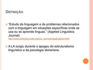 DEFINIÇÃO


   “Estudo da linguagem e de problemas relacionados
    com a linguagem em situações específicas onde se
    usa ou se aprende línguas.” (Applied Linguistics
    Journal)
    http://www.oxfordjournals.org/our_journals/applij/about.html


   A LA surgiu durante o apogeu do estruturalismo
    linguístico e da psicologia skineriana.
 