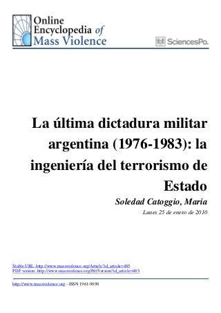 La última dictadura militar
            argentina (1976-1983): la
         ingeniería del terrorismo de
                               Estado
                                                     Soledad Catoggio, Maria
                                                                     Lunes 25 de enero de 2010




Stable URL: http://www.massviolence.org/Article?id_article=485
PDF version: http://www.massviolence.org/PdfVersion?id_article=485

http://www.massviolence.org - ISSN 1961-9898
 