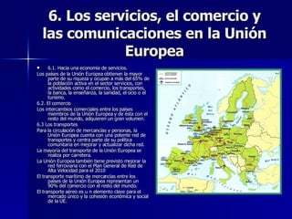 6. Los servicios, el comercio y las comunicaciones en la Unión Europea 6.1. Hacia una economía de servicios. Los países de la Unión Europea obtienen la mayor parte de su riqueza y ocupan a más del 65% de la población activa en el sector servicios, con actividades como el comercio, los transportes, la banca, la enseñanza, la sanidad, el ocio o el turismo. 6.2. El comercio Los intercambios comerciales entre los países miembros de la Unión Europea y de ésta con el resto del mundo, adquieren un gran volumen. 6.3 Los transportes Para la circulación de mercancías y personas, la Unión Europea cuenta con una potente red de transportes y centra parte de su política comunitaria en mejorar y actualizar dicha red. La mayoría del transporte de la Unión Europea se realiza por carretera.  La Unión Europea también tiene previsto mejorar la red ferroviaria con el Plan General de Red de Alta Velocidad para el 2010 El transporte marítimo de mercancías entre los países de la Unión Europea representan un 90% del comercio con el resto del mundo. El transporte aéreo es u n elemento clave para el mercado único y la cohesión económica y social de la UE. 