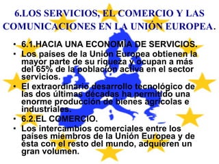 6.LOS SERVICIOS, EL COMERCIO Y LAS COMUNICACIONES EN LA UNIÓN EUROPEA . 6.1.HACIA UNA ECONOMÍA DE SERVICIOS. Los países de la Unión Europea obtienen la mayor parte de su riqueza y ocupan a más del 65% de la población activa en el sector servicios. El extraordinario desarrollo tecnológico de las dos últimas décadas ha permitido una enorme producción de bienes agrícolas e industriales. 6.2.EL COMERCIO. Los intercambios comerciales entre los países miembros de la Unión Europea y de ésta con el resto del mundo, adquieren un gran volumen. 