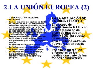 2.LA UNIÓN EUROPEA (2) 2.3.UNA POLÍTICA REGIONAL SOLIDARIA. Para corregir los desequilibrios dentro de los países de la UE, actualmente existe una política económica regional a la que se dedica más de un tercio del presupuesto comunitario.Esta política económica se bada en el desarrollo de los fondos estructurales y los de cohesión,partidas del presupuesto europeo que se destinan, entre otros, a los siguientes fines: Dar préstamos para dar a las regiones pobres. La creación de infraestructuras. La realización de obras públicas. El desarrollo de políticas comunes. La creación de puestos de trabajo. Dar préstamos para ayudar a mantener los sectores agrícola y pesquero. 2.4.LA AMPLIACIÓN DE LA UNIÓN EUROPEA. El proceso de ampliación de la UE, con la incorporación de diversos Estados en 2004 y 2007, ha puesto de manifiesto desequilibrios entre los nuevos y los antiguos miembros. Por eso, para reducir diferencias se les destina una parte de los fondos comunitarios. 