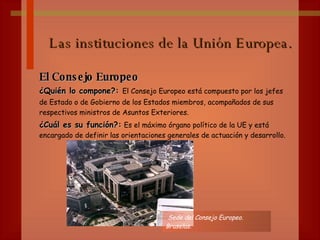 Las instituciones de la Unión Europea. El Consejo Europeo ¿Quién lo compone?:  El Consejo Europeo está compuesto por los jefes de Estado o de Gobierno de los Estados miembros,   acompañados de sus respectivos ministros de Asuntos Exteriores. ¿Cuál es su función?:   Es el máximo órgano político de la UE y está encargado de definir las orientaciones generales de actuación y desarrollo. Sede del Consejo Europeo. Bruselas. 