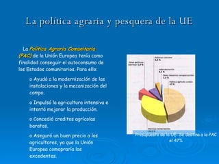 La política agraria y pesquera de la UE La  Política Agraria Comunitaria (PAC)  de la Unión Europea tenía como finalidad conseguir el autoconsumo de los Estados comunitarios. Para ello: Ayudó a la modernización de las instalaciones y la mecanización del campo. Impulsó la agricultura intensiva e intentó mejorar la producción. Concedió creditos agrícolas baratos. Aseguró un buen precio a los agricultores, ya que la Unión Europea comopraría los excedentes. Presupuesto de la UE: Se destina a la PAC el 47% 