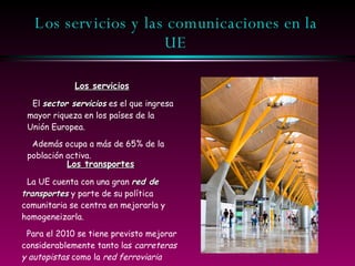 Los servicios y las comunicaciones en la UE Los servicios El  sector servicios  es el que ingresa mayor riqueza en los países de la Unión Europea. Además ocupa a más de 65% de la población activa. Los transportes La UE cuenta con una gran  red de transportes  y parte de su política comunitaria se centra en mejorarla y homogeneizarla. Para el 2010 se tiene previsto mejorar considerablemente tanto las  carreteras y autopistas  como la  red ferroviaria 