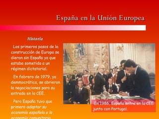 España en la Unión Europea Historia  Los primeros pasos de la construcción de Europa se dieron sin España ya que estaba sometida a un régimen dictatorial. En febrero de 1979, ya demmocrática, se abrieron la negociaciones para su entrada en la CEE. Pero España tuvo que primero  adaptar su economía española a la economía comunitaria. En 1986, España entra en la CEE junto con Portugal. 