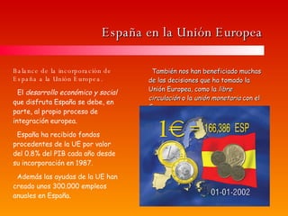 España en la Unión Europea También nos han beneficiado muchas de las decisiones que ha tomado la Unión Europea, como la  libre circulación  o la  unión monetaria  con el €uro. Balance de la incorporación de España a la Unión Europea. El  desarrollo económico y social  que disfruta España se debe, en parte, al propio proceso de integración europea. España ha recibido fondos procedentes de la UE por valor del 0.8% del PIB cada año desde su incorporación en 1987. Además las ayudas de la UE han creado unos 300.000 empleos anuales en España. 