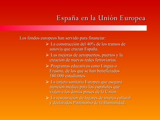 España en la Unión Europea Los fondos europeos han servido para financiar: La construcción del 40% de los tramos de autovía que cruzan España. Las mejoras de aeropuertos, puertos y la creación de nuevas redes ferroviarias. Programas educativos cono Lingua o Erasmu, de los que se han beneficiados 180.000 estudiantes. La tarjeta sanitaria Europea que asegura atención médica para los españoles que viajen a los demás paises de la Unión. La restauración de lugares de interés cultural y declarados Patrimonio de la Humanidad. 