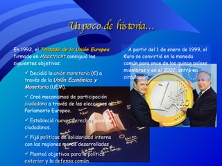 Un poco de historia… En 1992, el  Tratado de la Unión Europea  firmado en  Maastricht  consiguió los siguientes objetivos: Decidió la  unión monetaria  ( € ) a través de la  Unión Económica y Monetaria  (UEM). Creó mecanismos de  participación ciudadana  a través de las elecciones al Parlamento Europeo. Estableció  nuevos derechos  para los ciudadanos. Fijó  políticas de solidaridad interna  con las regiones menos desarrolladas Planteó objetivos para la  política exterior  y la  defensa común . A partir del 1 de enero de 1999, el €uro se convirtió en la moneda común para once de los quince países miembros y en el 2002, entró en circulación. 