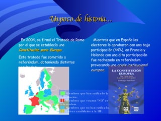 Un poco de historia… En 2004, se firmó el Tratado de Roma por el que se establecía una  Constitución para Europa . Este tratado fue sometido a referéndum, obteniendo distintos resultados: Mientras que en España los electores lo aprobaron con una baja participación (44%), en Francia y Holanda con una alta participación fue rechazado en referéndum provocando una  crisis institucional europea. ██   Miembros que han ratificado la constitución. ██   Miembros que votaron “NO” en referendum.  ██   Miembros que no han ratificado. ██   Países candidatos a la UE. 