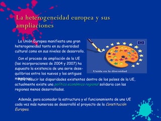 La heterogeneidad europea y sus ampliaciones La Unión Europea manifiesta una gran  heterogeneidad tanto en su diversidad  cultural como en sus niveles de desarrollo. Con el proceso de ampliación de la UE  (las incorporaciones de 2004 y 2007) ha supuesto la existencia de una serie dese- quilibrios entre los nuevos y los antiguos miembros. Para reducir las disparidades existentes dentro de los países de la UE, actualmente existe una  política económica regional   solidaria con las regiones menos desarrolladas. Además, para acomodar la estructura y el funcionamiento de una UE cada vez más numerosa se desarrolló el proyecto de la  Constitución Europea. 