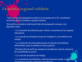 La política regional   solidaria Para corregir los desequilibrios dentro de los países de la UE, actualmente existe una política económica regional solidaria. Esta política económica destina partidas del presupuesto europeo a los siguientes fines: La concesión de préstamos para realizar inversiones en las regiones más pobres. La creación de infraestructuras de transporte y de suministro de energía. La realización de obras públicas para la solución de problemas ambientales y para la asistencia técnica general. El desarrollo de políticas comunes en los ámbitos cultural, educativo, de la problemática juvenil… La creación de puestos de trabajo. La concensión de préstamos y subvenciones para ayudar a mantener los sectores agrícola y pesquero comunitarios. 